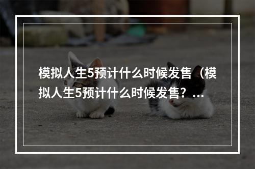 模拟人生5预计什么时候发售（模拟人生5预计什么时候发售？最新消息揭晓！）