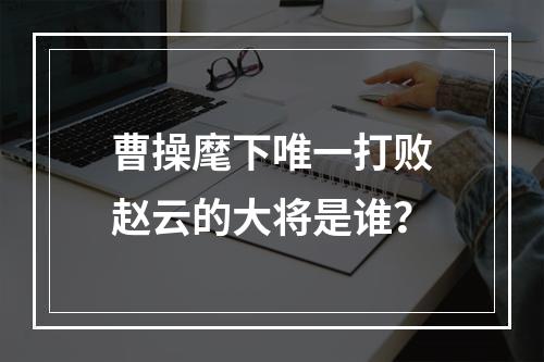 曹操麾下唯一打败赵云的大将是谁？