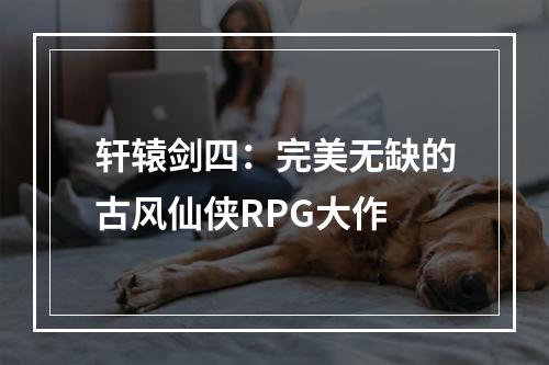 轩辕剑四：完美无缺的古风仙侠RPG大作