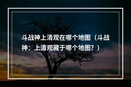 斗战神上清观在哪个地图（斗战神：上清观藏于哪个地图？）