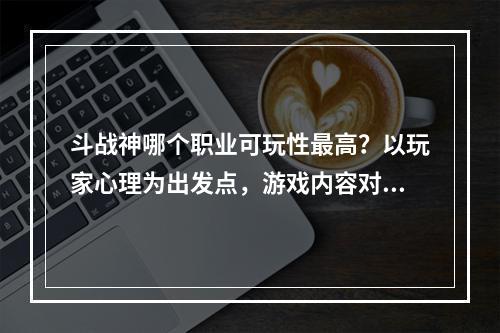 斗战神哪个职业可玩性最高？以玩家心理为出发点，游戏内容对比为依据，本文将逐一讲解不同职业的魅力所在。