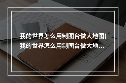 我的世界怎么用制图台做大地图(我的世界怎么用制图台做大地图模组)