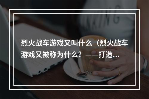 烈火战车游戏又叫什么（烈火战车游戏又被称为什么？——打造顶尖坦克战斗队）