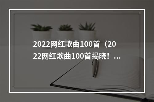 2022网红歌曲100首（2022网红歌曲100首揭晓！这些歌曲是当前年轻人最钟爱的！）