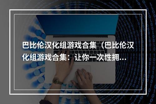 巴比伦汉化组游戏合集（巴比伦汉化组游戏合集：让你一次性拥有最棒的游戏体验！）