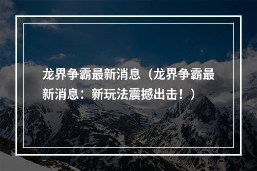 龙界争霸最新消息（龙界争霸最新消息：新玩法震撼出击！）