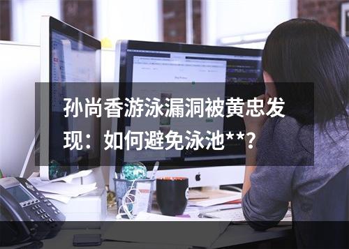 孙尚香游泳漏洞被黄忠发现：如何避免泳池**？