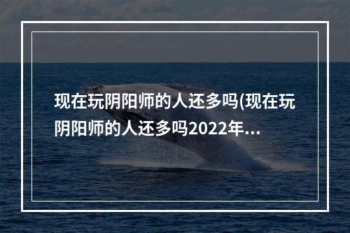 现在玩阴阳师的人还多吗(现在玩阴阳师的人还多吗2022年)