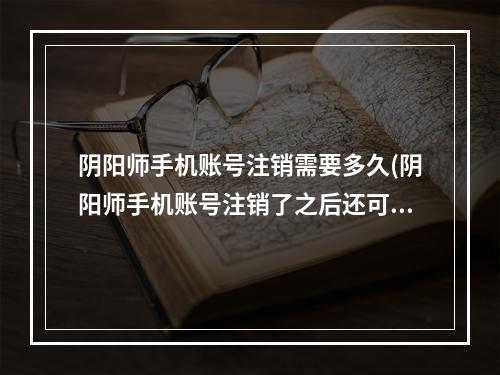 阴阳师手机账号注销需要多久(阴阳师手机账号注销了之后还可以用吗)