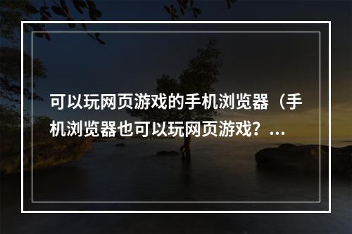 可以玩网页游戏的手机浏览器（手机浏览器也可以玩网页游戏？这几款浏览器让你体验全新的游戏攻略！）