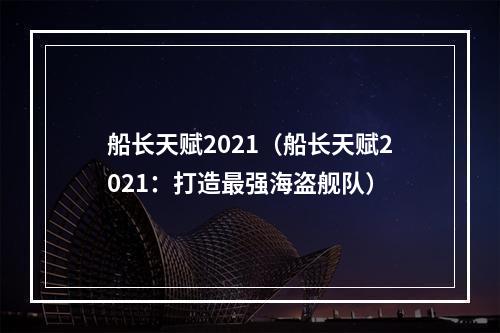 船长天赋2021（船长天赋2021：打造最强海盗舰队）