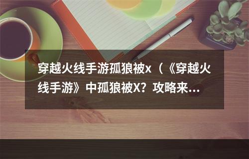 穿越火线手游孤狼被x（《穿越火线手游》中孤狼被X？攻略来了！）