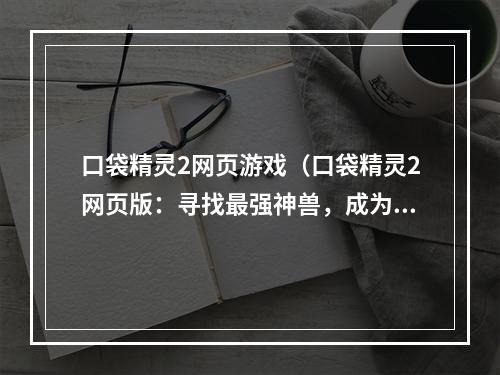 口袋精灵2网页游戏（口袋精灵2网页版：寻找最强神兽，成为顶尖训练家）