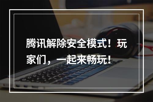 腾讯解除安全模式！玩家们，一起来畅玩！