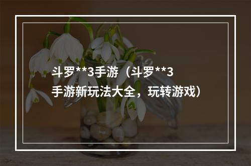 斗罗**3手游（斗罗**3手游新玩法大全，玩转游戏）