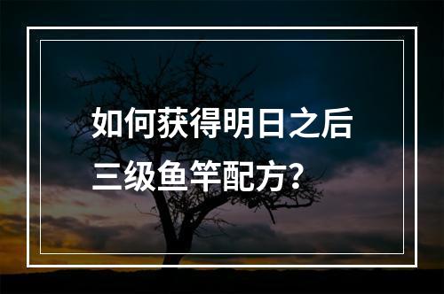 如何获得明日之后三级鱼竿配方？