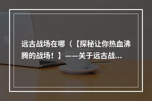 远古战场在哪（【探秘让你热血沸腾的战场！】——关于远古战场的真相揭露！）