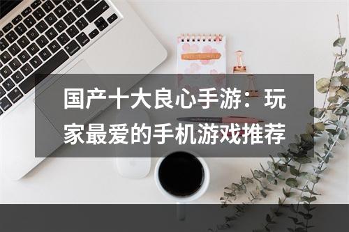 国产十大良心手游：玩家最爱的手机游戏推荐