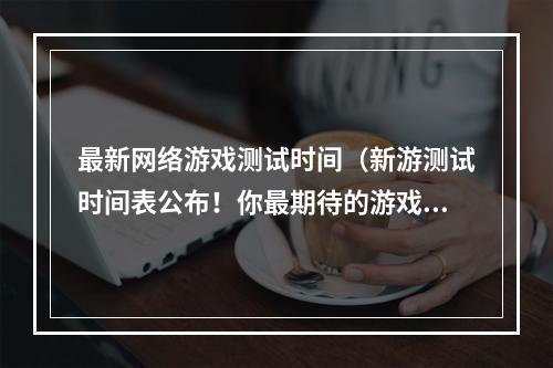 最新网络游戏测试时间（新游测试时间表公布！你最期待的游戏什么时候能玩？）