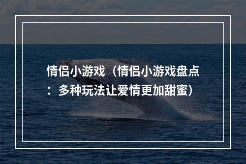 情侣小游戏（情侣小游戏盘点：多种玩法让爱情更加甜蜜）