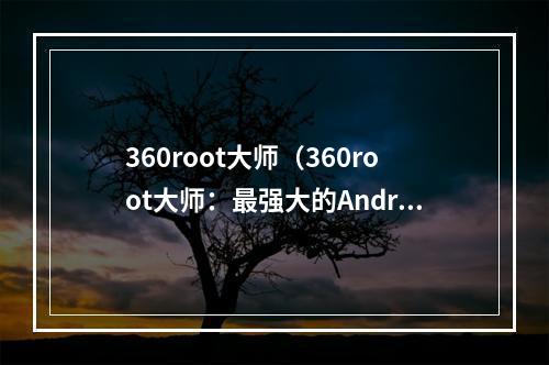 360root大师（360root大师：最强大的Android手机ROOT工具教程）