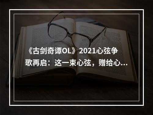 《古剑奇谭OL》2021心弦争歌再启：这一束心弦，赠给心仪的ta！--游戏攻略网