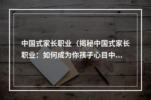 中国式家长职业（揭秘中国式家长职业：如何成为你孩子心目中的“神仙”？）