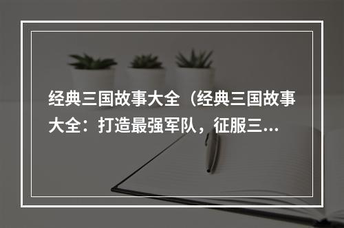 经典三国故事大全（经典三国故事大全：打造最强军队，征服三国！）