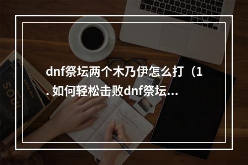 dnf祭坛两个木乃伊怎么打（1. 如何轻松击败dnf祭坛中的两个恶魔木乃伊？）