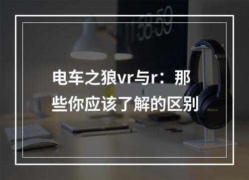 电车之狼vr与r：那些你应该了解的区别