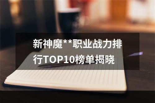 新神魔**职业战力排行TOP10榜单揭晓