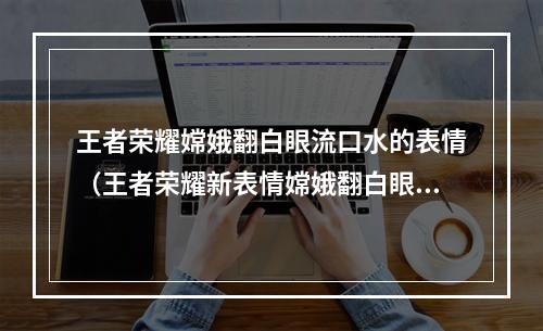 王者荣耀嫦娥翻白眼流口水的表情（王者荣耀新表情嫦娥翻白眼流口水：如何使用这个表情成为高大上？）