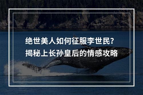 绝世美人如何征服李世民？揭秘上长孙皇后的情感攻略