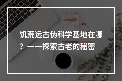 饥荒远古伪科学基地在哪？一一探索古老的秘密