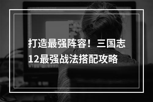 打造最强阵容！三国志12最强战法搭配攻略