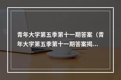 青年大学第五季第十一期答案（青年大学第五季第十一期答案揭晓！）