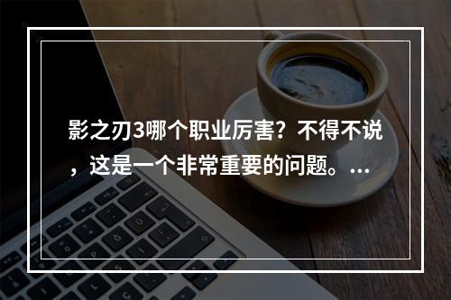 影之刃3哪个职业厉害？不得不说，这是一个非常重要的问题。每个影之刃3玩家都希望选择一个厉害的职业，获得