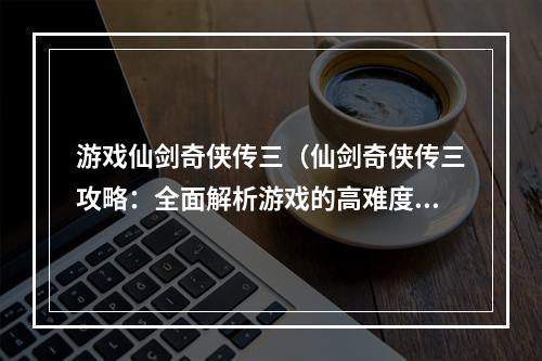 游戏仙剑奇侠传三（仙剑奇侠传三攻略：全面解析游戏的高难度挑战！）