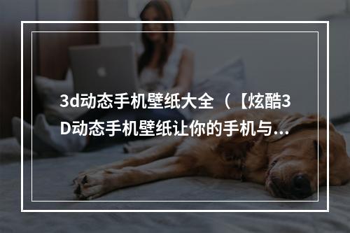 3d动态手机壁纸大全（【炫酷3D动态手机壁纸让你的手机与众不同】）