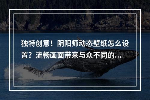 独特创意！阴阳师动态壁纸怎么设置？流畅画面带来与众不同的视觉体验