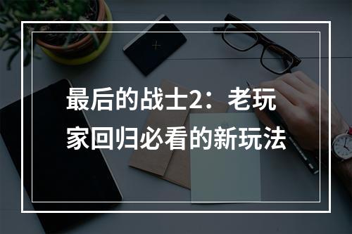 最后的战士2：老玩家回归必看的新玩法