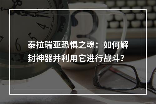 泰拉瑞亚恐惧之魂：如何解封神器并利用它进行战斗？