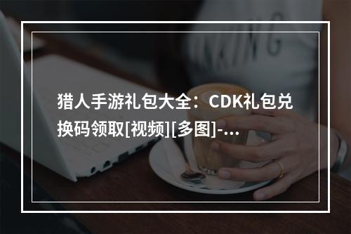 猎人手游礼包大全：CDK礼包兑换码领取[视频][多图]--安卓攻略网