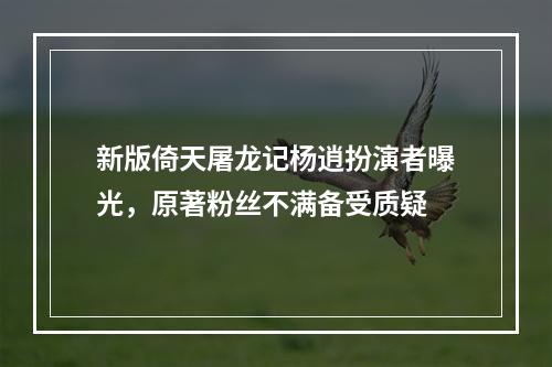 新版倚天屠龙记杨逍扮演者曝光，原著粉丝不满备受质疑