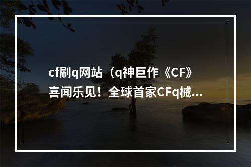 cf刷q网站（q神巨作《CF》喜闻乐见！全球首家CFq械数据中心正式上线！）