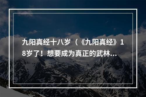 九阳真经十八岁（《九阳真经》18岁了！想要成为真正的武林高手吗？快来了解这款经典武侠游戏吧！）