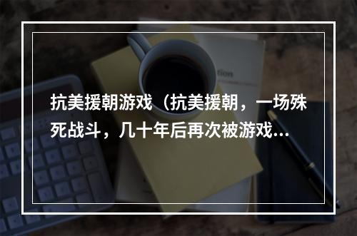 抗美援朝游戏（抗美援朝，一场殊死战斗，几十年后再次被游戏带回人们的记忆。以下为各位玩家带来关于抗美援