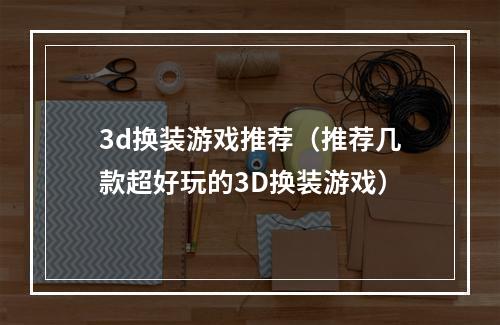 3d换装游戏推荐（推荐几款超好玩的3D换装游戏）