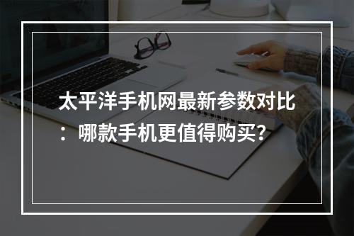 太平洋手机网最新参数对比：哪款手机更值得购买？