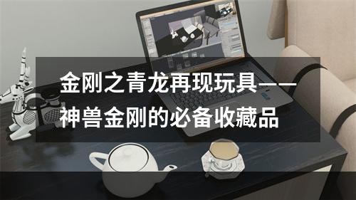 金刚之青龙再现玩具——神兽金刚的必备收藏品